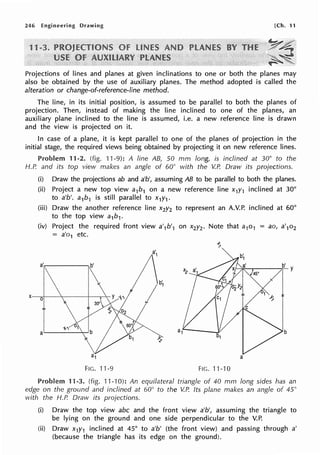246 Engineering Drawing [Ch. 11
y~
~~.
~"""~
Projections of lines and planes at given inclinations to one or both the planes may
also be obtained by the use of auxiliary planes. The method adopted is called the
alteration or change-of-reference-line method.
The line, in its initial position, is assumed to be parallel to both the planes of
projection. Then, instead of making the line inclined to one of the planes, an
auxiliary plane inclined to the line is assumed, i.e. a new reference line is drawn
and the view is projected on it.
In case of a plane, it is kept parallel to one of the planes of projection in the
initial stage, the required views being obtained by projecting it on new reference lines.
Problem 11-2. (fig. 11-9): A line AB, 50 mm long, is inclined at 30° to the
H.P. and its top view makes an angle of 60° with the V.P. Draw its projections.
(i} Draw the projections ab and a'b', assuming AB to be parallel to both the planes.
(ii} Project a new top view a1b1 on a new reference line x1y1 inclined at 30°
to a'b'. a1b1 is still parallel to x1y1 .
(iii) Draw the another reference line x2y2 to represent an A.V.P. inclined at 60°
to the top view a1b1.
(iv) Project the required front view a'1b'1 on x2y2• Note that a1o1 = ao, a'1o2
= a'o1 etc.
a',--------.b'
a
FIG. 11-9 FIG. 11-10
Problem 11-3. (fig. 11-10): An equilateral triangle of 40 mm long sides has an
edge on the ground and inclined at 60° to the V.P. Its plane makes an angle of 45°
with the H.P. Draw its projections.
(i) Draw the top view abc and the front view a'b', assuming the triangle to
be lying on the ground and one side perpendicular to the V.P.
(ii) Draw x1y1 inclined at 45° to a'b' (the front view) and passing through a'
(because the triangle has its edge on the ground).
 