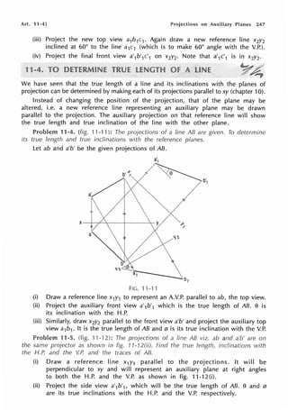 Art. 11-4] Projections on Auxiliary Planes 247
(iii) Project the new top view a1b1c1 . Again draw a new reference line x2y2
inclined at 60° to the line a1c1 (which is to make 60° angle with the V.P.).
(iv) Project the final front view a'1b'1c'1 on x2y2. Note that a'1c'1 is in x2y2.
_yA;-
we have seen that the true length of a line and its inclinations with the planes of
projection can be determined by making each of its projections parallel to xy (chapter 10).
Instead of changing the position of the projection, that of the plane may be
altered, i.e. a new reference line representing an auxiliary plane may be drawn
parallel to the projection. The auxiliary projection on that reference line will show
the true length and true inclination of the line with the other plane.
Problem 11-4. (fig. 11-·11 ): The projections of a line AB are given. To determine
its true length and true inclinations with the reference planes.
let ab and a'b' be the given projections of AB.
FIG. '11-'f 1
(i) Draw a reference line x,y1 to represent an A.V.P. parallel to ab, the top view.
(ii) Project the auxiliary front view a'1b'1 which is the true length of AB. e is
its inclination with the H.P.
(iii) Similarly, draw x2y2 parallel to the front view a'b' and project the auxiliary top
view a1b1. It is the true length of AB and 0 is its true inclination with the V.P.
11-5. (fig. 11-12): The projections of a fine AB viz. ab and a'b' are on
the same projector as shown in fig. 11-12(ii). Find the true length, inclinations 1Nith
the H.P. and the V.P. and the traces of AB.
(i) Draw a reference line x1y1 parallel to the projections. It will be
perpendicular to xy and will represent an auxiliary plane at right angles
to both the H.P. and the V.P. as shown in fig. 11-12(i).
(ii) Project the side view a'1b'1, which will be the true length of AB. e and 0
are its true inclinations with the H.P. and the V.P. respectively.
 