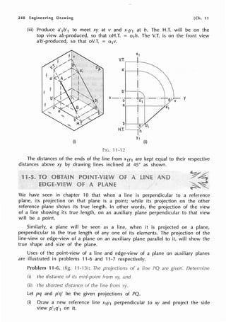 248 Engineering Drawing [Ch. 11
(iii) Produce a'1b'1 to meet xy at v and x1y1 at h. The H.T. will be on the
top view ab-produced, so that oH.T. = o1h. The V.T. is on the front view
a'b'-produced, so that oV.T. = o1v.
(i)
V.T.,---t--
a' i----i---
b't---..,__
·-~·----
X---
0 :01
a1----1--+-----f.
b
H.T.
Y1
(ii)
FIG. 11-12
y
The distances of the ends of the line from x1y1 are kept equal to their respective
distances above xy by drawing lines inclined at 45° as shown.
We have seen in chapter 10 that when a line is perpendicular to a reference
plane, its projection on that plane is a point; while its projection on the other
reference plane shows its true length. In other words, the projection of the view
of a line showing its true length, on an auxiliary plane perpendicular to that view
will be a point.
Similarly, a plane will be seen as a line, when it is projected on a plane,
perpendicular to the true length of any one of its elements. The projection of the
line-view or edge-view of a plane on an auxiliary plane parallel to it, will show the
true shape and size of the plane.
Uses of the point-view of a line and edge-view of a plane on auxiliary planes
are illustrated in problems 11-6 and 11-7 respectively.
Problem 11-6. (fig. 11-13): The projections of a
(i) the distance of its mid-point from xy, and
(ii) the shortest distance of line from
'
Let pq and p'q' be the given projections of PQ.
are Determine
(i) Draw a new reference line x1y1 perpendicular to xy and project the side
view p'1q'1 on it.
 