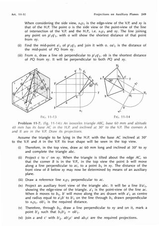 Art. 11-5] on Auxiliary Planes 249
When considering the side view, x1y1 is the edge-view of the V.P. and xy is
that of the H.P. The point o is the side view or the point-view of the line
of intersection of the V.P. and the H.P., i.e. x1y1 and xy. The line joining
any point on p'1q'1, with o will show the shortest distance of that point
from xy.
(ii) Find the mid-point a'1 of p'1q'1 and join it with o. oa'1 is the distance of
the mid-point of PQ from xy.
(iii) From o, draw a line ob perpendicular to p'1q'1. ob is the shortest distance
of PQ from xy. It will be perpendicular to both PQ and xy.
F1c. ·1·1-·13 FIG. 11-14
Problem 11-7. 'l1-"l4): An isosceles ABC, base 60 mm and altitude
40 mm has its base AC in the HP. and inclined at 30" to the V.P. The corners A
and B are in the V.P. Draw its
Assume the triangle to be lying in the H.P. with the base AC inclined at 30°
to the V.P. and A in the V.P. Its true shape will be seen in the top view.
(i) Therefore, in the top view, draw ac 60 mm long and inclined at 30° to xy
and complete the triangle abc.
(ii) Project c to c' on xy. When the triangle is tilted about the edge AC, so
that the corner B is in the V.P., in the top view the point b will move
along a line perpendicular to ac, to a point b1 in xy. The distance of the
front view of B below xy may now be determined by means of an auxiliary
plane.
(iii) Draw a reference line x1y1 perpendicular to ac.
(iv) Project an auxiliary front view of the triangle abc. It will be a line b'a'1,
showing the edge-view of the triangle. a'1 is the point-view of the line ac.
When b moves to b1, b' will move along the arc drawn with a'1 as centre
and radiu~ equal to a'1b' to b'1 on the line through b1 drawn perpendicular
to x1r,. ob'1 is the required distance.
(v) Therefore, through b1, draw a line perpendicular to xy and on it, mark a
point b'2 such that b1b'2 = ob'1.
(vi) Join a and c' with b'2 • ab'2c' and ab1c are the required projections.
 