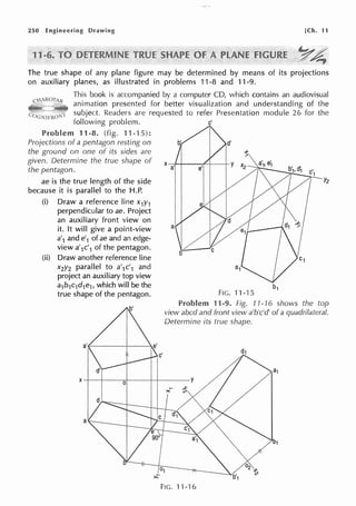 250 Engineering Drawing [Ch. 11
The true shape of any plane figure may be determined by means of its projections
on auxiliary planes, as illustrated in problems 11-8 and 11-9.
This book is accompanied by a computer CD, which contains an audiovisual
animation presented for better visualization and understanding of the
subject. Readers are requested to refer Presentation module 26 for the
following problem. c'
Problem 11-8. (fig. 11-15):
Projections of a pentagon resting on b'
the ground on one of its sides are
given. Determine the true shape of
the pentagon.
ae is the true length of the side
because it is parallel to the H.P.
(i) Draw a reference line x1y1
perpendicular to ae. Project
an auxiliary front view on
it. It will give a point-view
a'1 and e'1 of ae and an edge-
view a'1c'1 of the pentagon.
(ii) Draw another reference line
x2y2 parallel to a'1c'1 and
project an auxiliary top view
a1b1c1d1e1, which will be the
true shape of the pentagon.
a
X a'
FIG. 11-15
Problem 11-9. Fig. 71-16 shows the top
view abed and front view a'b'c'd' of a quadrilateral.
Determine its true shape.
FIG. 11-16
 