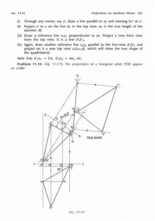 Art. 11-6] Projections on Auxiliary Planes 251
(i) Through any corner, say a', draw a line parallel to xy and meeting b'c' at e'.
(ii) Project e' to e on the line be in the top view. ae is the true length of the
element AE.
(iii) Draw a reference line x1y1 perpendicular to ae. Project a new front view
from the top view. It is a line d'1b'1.
(iv) Again, draw another reference line x2y2 parallel to the line-view d'1b'1 and
project on it a new top view a1b1c1d1 which will show the true shape of
the quadrilateral.
Note that b'1o1 = b'o, b'1o2 = bo1 etc.
Problem 11-10. (fig. 11-1 7): The projections of a triangular plate PQR appear
as under:
FIG. 11-17
 