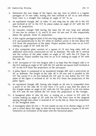 254 Engineering Drawing [Ch. 11
5. Determine the true shape of the figure, the top view of which is a regular
pentagon of 35 mm sides, having one side inclined at 30° to xy and whose
front view is a straight line making an angle of 45° to xy.
6. An equilateral triangle ABC of sides 75 mm long has its side AB in the V.P.
and inclined at 60° to the H.P. Its plane makes an angle of 45° with the V.P.
Draw its projections.
7. An isosceles triangle PQR having the base PQ 50 mm long and altitude
75 mm has its corners P, Q, and R 25 mm, 50 mm and 75 mm respectively
above the ground. Draw its projections.
8. A thin regular pentagonal plate of 60 mm long edges has one of its edges in the
H.P. and perpendicular to the V.P. while its farthest corner is 60 mm above the
H.P. Draw the projections of the plate. Project another front view on an A.V.P.
making an angle of 45° with the V.P.
9. A thin composite plate consists of a square of 70 mm long sides with an
additional semi-circle constructed on CO as diameter. The side AB is vertical
and the surface of the plate makes an angle of 45° with the V.P. Draw its
projections. Project another top view on an A.LP. making an angle of 30° with
the side AB.
10. A 60° set-square of 125 mm longest side is so kept that the longest side is in
the H.P. making an angle of 30° with the V.P. and the set-square itself inclined at
45° to the H.P. Draw the projections of the set-square.
11. A plane figure is composed of an equilateral triangle ABC and a semi-circle on
AC as diameter. The length of the side AB is 50 mm and is parallel to the
V.P. The corner B is 20 mm behind the V.P. and 15 mm below the H.P. The
plane of the figure is inclined at 45° to the H.P. Draw the projections of the
plane figure.
12. An equilateral triangle ABC having side length as 50 mm is suspended from
a point O on the side AB 15 mm from A in such a way that the plane of
the triangle makes an angle of 60° with the V.P. The point O is 20 mm below
the H.P. and 40 mm behind the V.P. Draw the projections of the triangle.
13. A hexagonal plate of side 40 mm, is resting on a corner in V.P. with its
surface making an angle of 30° with the V.P. The front view of the diagonal
passing through that corner is inclined at 45° to the line xy. Draw the projections
of the hexagonal plate.
14. A rectangular plate 50 mm x 70 mm stands on one of its shorter edges in H.P.
and is raised about this edge so that the top view becomes a square of 50 mm.
Determine an inclination of the plate with the horizontal plane.
 