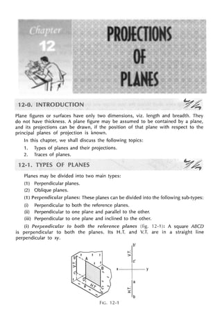 Plane figures or surfaces have only two dimensions, viz. length and breadth. They
do not have thickness. A plane figure may be assumed to be contained by a plane,
and its projections can be drawn, if the position of that plane with respect to the
principal planes of projection is known.
In this chapter, we shall discuss the following topics:
1. Types of planes and their projections.
2. Traces of planes.
Planes may be divided into two main types:
(1) Perpendicular planes.
(2) Oblique planes.
(1) These planes can be divided into the following sub-types:
(i) Perpendicular to both the reference planes.
(ii) Perpendicular to one plane and parallel to the other.
(iii)
(i)
Perpendicular to one plane and inclined to the other.
is perpendicular to
perpendicular to xy.
to both reference (fig. 12-1 ): A square ABCD
both the planes. Its H.T. and V.T. are in a straight line
b'
c'
'---f--'
a
b
FIG. 12-1
 