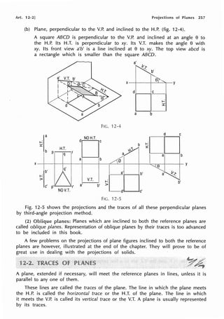 Art. 12-2] Projections of Planes 257
(b) Plane, perpendicular to the V.P. and inclined to the H.P. (fig. 12-4).
A square ABCD is perpendicular to the V.P. and inclined at an angle e to
the H.P. Its H.T. is perpendicular to xy. Its V.T. makes the angle e with
xy. Its front view a'b' is a line inclined at e to xy. The top view abed is
a rectangle which is smaller than the square ABCD.
a
i--:
::c
b
H.T.
p q
(
X
lb' q'
i--:
-~/
>
c'
NOV.T.
a'
~ b '
'-..
e
X-+----t-~----y
FIG. '12-4
d C
'CJ b
~=o
a,>Yl I a b
a b 0
l_a·I b'
e
I
~_,D.
a' ~l:
V.T.
b'
a' b'
FIG. 12-5
y
Fig. 12-5 shows the projections and the traces of all these perpendicular planes
by third-angle projection method.
(2) Planes which are inclined to both the reference planes are
called oblique planes. Representation of oblique planes by their traces is too advanced
to be included in this book.
A few problems on the projections of plane figures inclined to both the reference
planes are however, illustrated at the end of the chapter. They will prove to be of
great use in dealing with the projections of solids.
1
A plane, extended if necessary, will meet the reference planes in lines, unless it is
parallel to any one of them.
These lines are called the traces of the plane. The line in which the plane meets
the H.P. is called the horizontal trace or the H.T. of the plane. The line in which
it meets the V.P. is called its vertical trace or the V.T. A plane is usually represented
by its traces.
 