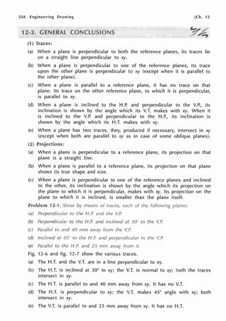 258 Engineering Drawing [Ch. 12
1
(1) Traces:
(a) When a plane is perpendicular to both the reference planes, its traces lie
on a straight line perpendicular to xy.
(b) When a plane is perpendicular to one of the reference planes, its trace
upon the other plane is perpendicular to xy (except when it is parallel to
the other plane).
(c) When a plane is parallel to a reference plane, it has no trace on that
plane. Its trace on the other reference plane, to which it is perpendicular,
is parallel to xy.
(d) When a plane is inclined to the H.P. and perpendicular to the V.P., its
inclination is shown by the angle which its V.T. makes with xy. When it
is inclined to the V.P. and perpendicular to the H.P., its inclination is
shown by the angle which its H.T. makes with xy.
(e) When a plane has two traces, they, produced if necessary, intersect in xy
(except when both are parallel to xy as in case of some oblique planes).
(2) Projections:
(a) When a plane is perpendicular to a reference plane, its projection on that
plane is a straight line.
(b) When a plane is parallel to a reference plane, its projection on that plane
shows its true shape and size.
(c) When a plane is perpendicular to one of the reference planes and inclined
to the other, its inclination is shown by the angle which its projection on
the plane to which it is perpendicular, makes with xy. Its projection on the
plane to which it is inclined, is smaller than the plane itself.
Problem 12-1. Show means of traces, each of planes:
(a) Perpendicular to the H.P. and the V.P.
(b) Perpendicular to the H.P. and inclined at 30" to the V.P.
(c) Parallel to and 40 mm away from the V.P.
(d) Inclined at 45° to the H.P. and
(e) Parallel to the H.P. and 25 mm away from it.
Fig. 12-6 and fig. 12-7 show the various traces.
to the VP.
(a) The H.T. and the V.T. are in a line perpendicular to xy.
(b) The H.T. is inclined at 30° to xy; the V.T. is normal to xy; both the traces
intersect in xy.
(c) The H.T. is parallel to and 40 mm away from xy. It has no V.T.
(d) The H.T. is perpendicular to xy; the V.T. makes 45° angle with xy; both
intersect in xy.
(e) The V.T. is parallel to and 25 mm away from xy. It has no H.T.
 