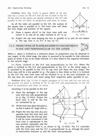 260 Engineering
Problem 12-3. (fig. 12-9): A square ABCD of 40 mm
side has a corner on the H.P. and 20 mm in front of the V.P.
All the sides of the square are equally inclined to the H.P. and
parallel to the V.P. Draw its projections and show its traces.
As all the sides are parallel to the V.P., the surface of
the square also is parallel to it. The front view will show
the true shape and position of the square.
[Ch. 12
b'
c'
(i) Draw a square a'b'c'd' in the front view with one
corner in xy and all its sides inclined at 45° to xy.
a------H-.T-.~c
(ii) Project the top view keeping the line ac parallel to xy and
it. The top view is its H.T. It has no V.T.
FlG. 12-9
30 mm below
When a plane is inclined to a reference plane, its projections may be obtained in
two stages. In the initial stage, the plane is assumed to be parallel to that reference
plane to which it has to be made inclined. It is then tilted to the required inclination
in the second stage.
(1) to H.P. and to the V.P.: When the
plane is inclined to the H.P. and perpendicular to the V.P., in the initial stage, it
is assumed to be parallel to the H.P. Its top view will show the true shape. The
front view will be a line parallel to xy. The plane is then tilted so that it is inclined
to the H.P. The new front view will be inclined to xy at the true inclination. In
the top view the corners will move along their respective paths (parallel to xy).
Problem 2-4. (fig. ·12-·10): A regular pentagon of 25 mm side has one side on
the ground. Its plane is inclined at 45° to the H.P and perpendicular to the V.!~
Dravv its projections and show its traces.
Assuming it to be parallel to the H.P.
(i) Draw the pentagon in the top
view with one side perpendicular
to xy [fig. 12-10(i)]. Project the
front view. It will be the line
a'c' contained by xy.
(ii) Tilt the front view about the point a',
so that it makes 45° angle with xy.
(iii) Project the new top view ab1c1d1e
upwards from this front view and
horizontally from the first top view.
It will be more convenient if the
front view is reproduced in the
new position separately and the
c'
(ii)
Fie. 12-10
top view projected from it, as shown in fig. 12-10(ii). The V.T. coincides
with the front view and the H.T. is perpendicular to xy, through the point
of intersection between xy and the front view-produced.
 