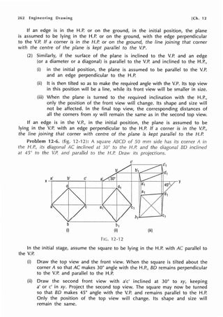 262 Engineering Drawing [Ch. 12
If an edge is in the H.P. or on the ground, in the initial position, the plane
is assumed to be lying in the H.P. or on the ground, with the edge perpendicular
to the V.P. If a corner is in the H.P. or on the ground, the line joining that corner
with the centre of the plane is kept parallel to the V.P.
(2) Similarly, if the surface of the plane is inclined to the V.P. and an edge
(or a diameter or a diagonal) is parallel to the V.P. and inclined to the H.P.,
(i) in the initial position, the plane is assumed to be parallel to the V.P.
and an edge perpendicular to the H.P.
(ii) It is then tilted so as to make the required angle with the V.P. Its top view
in this position will be a line, while its front view will be smaller in size.
(iii) When the plane is turned to the required inclination with the H.P.,
only the position of the front view will change. Its shape and size will
not be affected. In the final top view, the corresponding distances of
all the corners from xy will remain the same as in the second top view.
If an edge is in the V.P., in the initial position, the plane is assumed to be
lying in the V.P. with an edge perpendicular to the H.P. If a corner is in the V.P.,
the line joining that corner with centre of the plane is kept parallel to the H.P.
12-6. (fig. 12-'12): A square ABCO of 50 mm side has its corner A in
the H.P., its diagonal AC inclined at 30° to the H.P. and the diagonal BO inclined
at 45° to the V.P. and parallel to the H.P. Draw its projections.
b1
(ii)
FIG. 12-'12
c'
(iii)
In the initial stage, assume the square to be lying in the H.P. with AC parallel to
the V.P.
(i) Draw the top view and the front view. When the square is tilted about the
corner A so that AC makes 30° angle with the H.P., BO remains perpendicular
to the V.P. and parallel to the H.P.
(ii) Draw the second front view with a'c' inclined at 30° to xy, keeping
a' or c' in xy. Project the second top view. The square may now be turned
so that BO makes 45° angle with the V.P. and remains parallel to the H.P.
Only the position of the top view will change. Its shape and size will
remain the same.
 