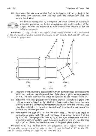 Art. 12-6] Projections of Planes 263
(iii) Reproduce the top view so that b1d1 is inclined at 45° to xy. Project the
final front view upwards from this top view and horizontally from the
second front view.
This book is accompanied by a computer CD, which contains an audiovisual
animation presented for better visualization and understanding of the
subject. Readers are requested to refer Presentation module 2 7 for the
following problem.
Problem 12-7. (Fig. 12-13): A rectangular plane surface of size L x Wis positioned
in the first quadrant and is inclined at an angle of 60° with the H.P. and 30° with the
V.P. Draw its projections.
a' b'
d'1
d' c'
X y
d C d1 C1
r d1
w
1-a
b1
b a1 b1
1--< L a1
STEP 1 STEP2 STEP3
(i) (ii) (iii)
FIG. '12-13
(i) The plane is first assumed to be parallel to H.P. with its shorter edge perpendicular to
V.P. In this position, true shape and size of the plane is given by its projection
on H.P. The front view will be a true line parallel to the reference line xy.
(ii) Rotate the front view projection by 60° (the angle of inclination of plane with
H.P.) as shown in Step 2 of fig. 12-13(ii). Draw vertical lines from the ends
of line a'd' and b'c' to intersect horizontal lines drawn from the top view abed
(step 1) at points b1, c1, d1 and a1. Join a1b1c1d1 to obtain the top view of the
plane in this inclined position.
(iii) Now rotate the edge d1c1 of the top view (step 2) by 30° (the angle of
inclination of plane with V.P.) and reproduce it as shown in step 3 of the
fig. 12-13(iii). Draw projections from a1, b1, c1 and d1 to intersect the horizontal
projections from a'd' and b'c' to get the points a'1, b'1, c'1 and d'1. Join the lines
a'1b'1c'1d'1 to obtain the final front view of the given plane surface.
12-8. (fig. 12-14): Draw the projections of a regular hexagon of
25 mm side, having one of its sides in the H.P. and inclined at 60° to the V.P.,
and its surface making an angle of 45° with the H.P.
 