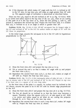 Art. 12-6] Projections of Planes 265
(b) If the diameter AB, which makes 45° angle with the H.P., is inclined at 30°
to the V.P. also, its top view a1b1 will make an angle greater than 30° with
xy. This apparent angle of inclination is determined as described below.
Draw any line a1b2 equal to AB and inclined at 30° to xy [fig. 12-15(iv)]. With
a1 as centre and radius equal to the top view of AB, viz. a1b1, draw an arc cutting
rs (the path of B in the top view) at b3. Draw the line joining a1 with b3, and
around it, reproduce the second top view. Project the final front view. It is evident
that a1b3 is inclined to xy at an angle 0 which is greater than 30°.
Problem 12-10. (fig. 12-16): A thin 30°-60° set-square has its longest edge in
the V.P. and inclined at 30° to the H.P. Its surface makes an angle of 45° vvith the
V.P. Draw its projections.
In the initial stage, assume the set-square to be in the V.P. with its hypotenuse
perpendicular to the H.P.
a1
X
a b a a1 C1
y
C C
45°
b
(i) (ii) (iii)
FIG. 12-16
(i) Draw the front view a'b'c' and project the top view ac in xy.
(ii) Tilt ac around the end a so that it makes 45° angle with xy and project
the front view a'1b'1c',.
(iii) Reproduce the second front view a'1b'1c'1 so that a'1b'1 makes an angle of
30° with xy. Project the final top view a1b1c1 .
Problem 12-11. (fig. 12-1 7): A thin rectangular plate of sides 60 mm x 30 mm
has its shorter side in the V.P. and inclined at 30° to the H.P. Project its top view
if its front view is a square of 30 mm long sides.
As the front view of the plate is a square, its surface must be inclined to the
V.P. Hence, assume the plate to be in the V.P. with its shorter edge perpendicular
to the H.P.
(i) Draw the front view a'b'c'd' and project the top view ab in xy [fig. 12-17(i)].
(ii) The line ab should be so inclined to xy that the front view becomes a
square. Therefore, draw the square a'1b'1c'1d'1 of side equal to a'd'. With
a as centre and radius equal to ab draw an arc cutting the projector
through b'1 at b. Then ab is the new top view.
(iii) Reproduce the second front view in such a way that a'1d'1 makes 30° angle
with xy. Project the final top view as shown.
 