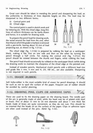 14 Engineering Drawing [Ch. 1
Great care should be taken in mending the pencil and sharpening the lead, as
the uniformity in thickness of lines depends largely on this. The lead may be
sharpened to two different forms:
(i) Conical point and
(ii) Chisel edge.
The conical point is used in sketch work and
for lettering etc. With the chisel edge, long thin
lines of uniform thickness can be easily drawn
and hence, it is suitable for drawing work.
(a) (b)
To prepare the pencil lead for drawing work,
the wood around the lead from the end, other
than that on which the grade is marked, is removed
with a pen-knife, leaving about 10 mm of lead
projecting out, as shown in fig. 1-31 (a). FIG. 1-31
(c)
The chisel edge [fig. 1-31 (b)] is prepared by rubbing the lead on a sand-paper
block, making it flat, first on one side and then on the other by turning the
pencil through a half circle. For making the conical end [fig. 1-31 (c)] the
pencil should be rotated between the thumb and fingers, while rubbing the lead.
The pencil lead should occasionally be rubbed on the sand-paper block (while doing
the drawing work) to maintain the sharpness of the chisel edge or the pointed end.
Instead of wooden pencils, Mechanical clutch pencils with a different lead size
and grade like 5 mm, 4 mm and H, 2H, HB etc., are also available. Sharpening
is not required in such pencils.
1
Soft India-rubber is the most suitable kind of eraser for pencil drawings. It should
be such as not to spoil the surface of the paper. Frequent use of rubber should
be avoided by careful planning.
These are used to fix the drawing paper on the drawing board. The needle part
of the pin is generally made of steel, while the head may be of plated mild steel
or brass. Pins of about 15 mm to 20 mm diameter and about 1 mm thick flat
heads made of brass are quite convenient, as they do not rust. Pins should be
so inserted that the heads sit on the surface of the paper. Clips or adhesive tapes
are often used instead of the pins. (Refer fig. 1-32).
(a) (b) (c)
FIG. 1-32
 