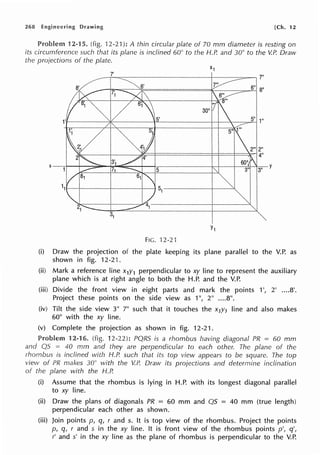 268 Engineering Drawing [Ch. 12
Problem 12-15. (fig. 12-2·1 ): A thin circular plate of 70 mm diameter is resting on
its circumference such that its plane is inclined 60° to the H.P. and 30° to the V.P. Draw
the proiections of the plate.
5" 1"
FIG. 12-21
(i) Draw the projection of the plate keeping its plane parallel to the V.P. as
shown in fig. 12-21.
(ii) Mark a reference line x1y1 perpendicular to xy line to represent the auxiliary
plane which is at right angle to both the H.P. and the V.P.
(iii) Divide the front view in eight parts and mark the points 1', 2' ....8'.
Project these points on the side view as 1", 2" ....8".
(iv) Tilt the side view 3" 7" such that it touches the x1y1 line and also makes
60° with the xy line.
(v) Complete the projection as shown in fig. 12-21.
Problem 12-16. (fig. 12-22): PQRS is a rhombus having diagonal PR = 60 mm
and QS = 40 mm and they are perpendicular to each other. The plane of the
rhombus is inclined with H.P. such that its top view appears to be square. The top
view of PR makes 30° with the V.P. Draw its projections and determine inclination
of the plane with the H.P.
(i) Assume that the rhombus is lying in H.P. with its longest diagonal parallel
to xy line.
(ii) Draw the plans of diagonals PR = 60 mm and QS = 40 mm (true length)
perpendicular each other as shown.
(iii) Join points p, q, r and s. It is top view of the rhombus. Project the points
p, q, r and s in the xy line. It is front view of the rhombus points p', q',
r' and s' in the xy line as the plane of rhombus is perpendicular to the V.P.
 