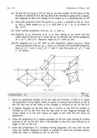 Exe. 12] of Planes 269
(iv) PR and QS are lying in H.P. pr and qs are true length. As the plane of the
rhombus is inclined to H.P., the top view of the rhombus is going to be a square.
But diagonal qs does not change in the length as it is perpendicular to V.P.
(v) Draw the projectors from the points p, q and r, s parallel to the xy. From
q1 and s1 draw square p1 q1 r1 s1 such that s1 q1 = p1 r1 as shown in
fig. 12-22.
(vi) Draw vertical projectors from p 1, q1, r1 and S1.
(vii) Projector of p 1 intersects at p" in xy line. Taking p" as centre and the
radius equal to 60 mm (p' r'), draw the arc to intersect the vertical projectors
of r1 at r". Join p" r". Measure angle of p" r" with xy line.
(viii) Tilt diagonal p 1r1 at 30° with xy and reproduce square p2q2r2s2 . Draw
vertical projectors from p2, q2, r2 and s2 to intersect the horizontal projectors
from p", q", r" and s" at p"', q"', r"' and s"'. Join the points p"', q'", r"' and
s"' as shown.
Q1
FIG. 12-22
1. Draw an equilateral triangle of 75 mm side and inscribe a circle in it. Draw
the projections of the figure, when its plane is vertical and inclined at 30° to
the V.P. and one of the sides of the triangle is inclined at 45° to the H.P.
2. A regular hexagon of 40 mm side has a corner in the H.P. Its surface is
inclined at 45° to the H.P. and the top view of the diagonal through the
corner which is in the H.P. makes an angle of 60° with the V.P. Draw its
projections.
3. Draw the projections of a regular pentagon of 40 mm side, having its surface
inclined at 30° to the H.P. and a side parallel to the H.P. and inclined at an
angle of 60° to the V.P.
4. Draw the projections of a rhombus having diagonals 125 mm and 50 mm
long, the smaller diagonal of which is parallel to both the principal planes,
while the other is inclined at 30° to the H.P.
 