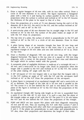 270 Engineering Drawing [Ch. 12
5. Draw a regular hexagon of 40 mm side, with its two sides vertical. Draw a
circle of 40 mm diameter in its centre. The figure represents a hexagonal
plate with a hole in it and having its surface parallel to the V.P. Draw its
projections when the surface is vertical and inclined at 30° to the V.P. Assume
the thickness of the plate to be equal to that of a line.
6. Draw the projections of a circle of 75 mm diameter having the end A of the
diameter AB in the H.P., the end B in the V.P., and the surface inclined at 30°
to the H.P. and at 60° to the V.P.
7. A semi-circular plate of 80 mm diameter has its straight edge in the V.P. and
inclined at 45° to the H.P. The surface of the plate makes an angle of 30°
with the V.P. Draw its projections.
8. The top view of a plate, the surface of which is perpendicular to the V.P. and
inclined at 60° to the H.P. is a circle of 60 mm diameter. Draw its three
views.
9. A plate having shape of an isosceles triangle has base 50 mm long and
altitude 70 mm. It is so placed that in the front view it is seen as an
equilateral triangle of 50 mm sides and one side inclined at 45° to xy. Draw
its top view.
10. Draw a rhombus of diagonals 100 mm and 60 mm long, with the longer
diagonal horizontal. The figure is the top view of a square of 100 mm long
diagonals, with a corner on the ground. Draw its front view and determine
the angle which its surface makes with the ground.
11. A composite plate of negligible thickness is made-up of a rectangle 60 mm x
40 mm, and a semi-circle on its longer side. Draw its projections when the
longer side is parallel to the H.P. and inclined at 45° to the V.P., the surface
of the plate making 30° angle with the H.P.
12. A 60° set-square of 125 mm longest side is so kept that the longest side is
in the H.P. making an angle of 30° with the V.P. and the set-square itself
inclined at 45° to the H.P. Draw the projections of the set-square.
13. A plane figure is composed of an equilateral triangle ABC and a semi-circle on
AC as diameter. The length of the side AB is 50 mm and is parallel to the
V.P. The corner B is 20 mm behind the V.P. and 15 mm below the H.P. The
plane of the figure is inclined at 45° to the H.P. Draw the projections of the
plane figure.
14. An equilateral triangle ABC having side length as 50 mm is suspended from
a point O on the side AB 15 mm from A in such a way that the plane of
the triangle makes an angle of 60° with the V.P. The point O is 20 mm below
the H.P. and 40 mm behind the V.P. Draw the projections of the triangle.
15. PQRS and ABCD are two square thin plates with their diagonals measuring
30 mm and 60 mm. They are touching the H.P. with their corners P and A
respectively, and touching each other with their corresponding opposite corners
R and C. If the plates are perpendicular to each other and perpendicular to
V.P. also, draw their projections and determine the length of their sides.
 