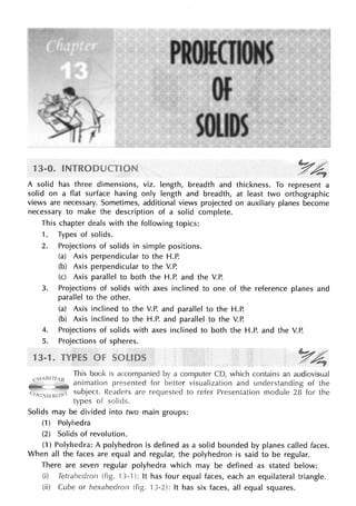 ~ /
../ ~
A solid has three dimensions, viz. length, breadth and thickness. To represent a
solid on a flat surface having only length and breadth, at least two orthographic
views are necessary. Sometimes, additional views projected on auxiliary planes become
necessary to make the description of a solid complete.
This chapter deals with the following topics:
1. Types of solids.
2. Projections of solids in simple positions.
(a) Axis perpendicular to the H.P.
(b) Axis perpendicular to the V.P.
(c) Axis parallel to both the H.P. and the V.P.
3. Projections of solids with axes inclined to one of the reference planes and
parallel to the other.
(a) Axis inclined to the V.P. and parallel to the H.P.
(b) Axis inclined to the H.P. and parallel to the V.P.
4. Projections of solids with axes inclined to both the H.P. and the V.P.
5. Projections of spheres.
1 YA;
This book is accompanied by a computer CD, which contains an audiovisual
animation presented for better visualization and understanding of the
subject. Readers are to refer Presentation module 28 for the
types of
Solids may be divided into two main groups:
(1) Polyhedra
(2) Solids of revolution.
(1) A polyhedron is defined as a solid bounded by planes called faces.
When all faces are equal and regular, the polyhedron is said to be regular.
There are seven regular polyhedra which may be defined as stated below:
(i) Tetrahedron 3-·1): It has four equal faces, each an equilateral triangle.
(ii) Cube or hexahedron ·1 3-2): It has six faces, all equal squares.
 