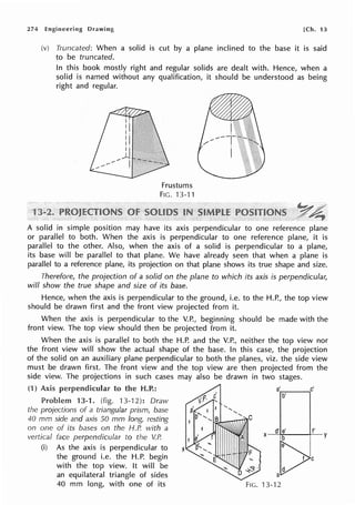 274 Engineering Drawing [Ch. 13
(v) Truncated: When a solid is cut by a plane inclined to the base it is said
to be truncated.
In this book mostly right and regular solids are dealt with. Hence, when a
solid is named without any qualification, it should be understood as being
right and regular.
Frustums
FIG. 13-11
A solid in simple position may have its axis perpendicular to one reference plane
or parallel to both. When the axis is perpendicular to one reference plane, it is
parallel to the other. Also, when the axis of a solid is perpendicular to a plane,
its base will be parallel to that plane. We have already seen that when a plane is
parallel to a reference plane, its projection on that plane shows its true shape and size.
Therefore, the projection of a solid on the plane to which its axis is perpendicular,
will show the true shape and size of its base.
Hence, when the axis is perpendicular to the ground, i.e. to the H.P., the top view
should be drawn first and the front view projected from it.
When the axis is perpendicular to the V.P., beginning should be made with the
front view. The top view should then be projected from it.
When the axis is parallel to both the H.P. and the V.P., neither the top view nor
the front view will show the actual shape of the base. In this case, the projection
of the solid on an auxiliary plane perpendicular to both the planes, viz. the side view
must be drawn first. The front view and the top view are then projected from the
side view. The projections in such cases may also be drawn in two stages.
(1) Axis perpendicular to the H.P.: a'r.-:----,c'
b'
Problem 13-1. (fig. 13-12): Draw
the projections of a triangular prism, base
40 mm side and axis 50 mm long, resting
on one of its bases on the H.P. with a
vertical face perpendicular to the V.P.
(i) As the axis is perpendicular to
the ground i.e. the H.P. begin
with the top view. It will be
an equilateral triangle of sides
40 mm long, with one of its FIG. 13-12
 