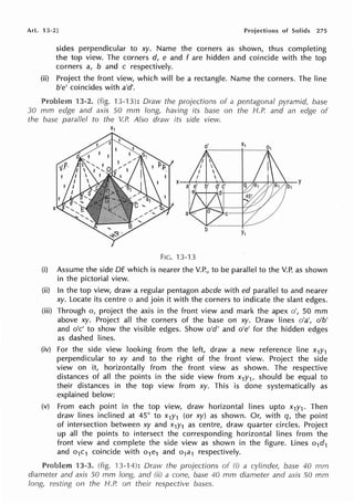 Ari. 13-2] Projections of Solids 275
sides perpendicular to xy. Name the corners as shown, thus completing
the top view. The corners d, e and fare hidden and coincide with the top
corners a, b and c respectively.
(ii) Project the front view, which will be a rectangle. Name the corners. The line
b'e' coincides with a'd'.
Problem 13-2. (fig. 13-13): Draw the projections of a pentagonal pyramid, base
30 mm edge and axis 50 mm long, having its base on the H.P. and an edge of
the base parallel to the V.P. Also dravv its side view.
X1
FIG. 13-13
(i) Assume the side DE which is nearer the V.P., to be parallel to the V.P. as shown
in the pictorial view.
(ii) In the top view, draw a regular pentagon abcde with ed parallel to and nearer
xy. Locate its centre o and join it with the corners to indicate the slant edges.
(iii) Through o, project the axis in the front view and mark the apex o', 50 mm
above xy. Project all the corners of the base on xy. Draw lines o'a', o'b'
and o'c' to show the visible edges. Show o'd' and o'e' for the hidden edges
as dashed lines.
(iv) For the side view looking from the left, draw a new reference line x1y1
perpendicular to xy and to the right of the front view. Project the side
view on it, horizontally from the front view as shown. The respective
distances of all the points in the side view from x1y1, should be equal to
their distances in the top view from xy. This is done systematically as
explained below:
(v) From each point in the top view, draw horizontal lines upto x1y1 . Then
draw lines inclined at 45° to x1y1 (or xy) as shown. Or, with q, the point
of intersection between xy and x1y1 as centre, draw quarter circles. Project
up all the points to intersect the corresponding horizontal lines from the
front view and complete the side view as shown in the figure. Lines o1d1
and o1c1 coincide with o1e1 and o1a1 respectively.
Problem 13-3. (fig. 13-14): Draw the projections of (i) a cylinder, base 40 mm
diameter and axis 50 mm Jong, and (ii) a cone, base 40 mm diameter and axis 50 mm
long, resting on the H.P. on their respective bases.
 