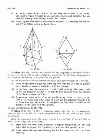 Art. 13-2] Projections of Solids 277
(i) In the top view, draw a line af 30 mm long and inclined at 45° to xy.
Construct a regular hexagon on af. Mark its centre o and complete the top
view by drawing lines joining it with the corners.
(ii) Project up the front view as described in problem 13-2, showing the line o'e'
and o'f for hidden edges as dashed lines.
I a
o'
C
FIG. 13-16
d
FIG. 13-17
Problem 13-6. (fig. 13-17): A tetrahedron of 5 cm long edges is resting on the f-1.P.
on one of its faces, with an edge of that face parallel to the V.P. Draw its projections
and measure the distance of its apex from the ground.
All the four faces of the tetrahedron are equal equilateral triangles of 5 crn side.
(i) Draw an equilateral triangle abc in the top view with one side, say ac, parallel
to xy. Locate its centre o and join it with the corners.
(ii) In the front view, the corners a', b' and c' will be in xy. The apex o' will
lie on the projector through o so that its true distance from the corners
of the base is equal to 5 cm.
(iii) To locate o', make oa (or ob or oc) parallel to xy. Project a1 to a'1 on xy.
With a'1 as centre and radius equal to 5 cm cut the projector through o in
o'. Draw lines o'a', o'b' and o'c' to complete the front view. o'b' will be the
distance of the apex from the ground.
(2) Axis perpendicular to the V.P.:
Problem 13-7. (fig. 13-18): A hexagonal prism has one of its rectangular
faces parallel to the H.P. Its axis is perpendicular to the V.P. and 3.5 cm above
the ground.
Draw its projections when the nearer end is 2 cm in front of the V.P. Side of
base 2.5 cm long; axis 5 cm long.
(i) Begin with the front view. Construct a regular hexagon of 2.5 cm long
sides with its centre 3.5 cm above xy and one side parallel to it.
(ii) Project down the top view, keeping the line for nearer end, viz. 1-4, 2 cm
below xy.
 