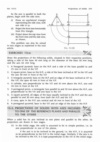 Art. 13-3]
As the axis is parallel to both the
planes, begin with the side view.
(i) Draw an equilateral triangle
representing the side view, with
one side in xy.
(ii) Project the front view horizontally
from this triangle.
(iii) Project down the top view from
the front view and the side view,
as shown.
This problem can also be solved
in two stages as explained in the next
article.
Projections of Solids 279
e' b'
p' ·-·-·-·-· o'
a d' f' c' a'
X-'-1
1
~----~~-t-------~Y
~1--------....,c
e P
d a
FIG. 13-20
Draw the projections of the following solids, situated in their respective positions,
taking a side of the base 40 mm long or the diameter of the base 50 mm long
and the axis 65 mm long.
1. A hexagonal pyramid, base on the H.P. and a side of the base parallel to and
25 mm in front of the V.P.
2. A square prism, base on the H.P., a side of the base inclined at 30° to the V.P. and
the axis 50 mm in front of the V.P.
3. A triangular pyramid, base on the H.P. and an edge of the base inclined at 45° to
the V.P.; the apex 40 mm in front of the V.P.
4. A cylinder, axis perpendicular to the V.P. and 40 mm above the H.P., one end
20 mm in front of the V.P.
5. A pentagonal prism, a rectangular face parallel to and 10 mm above the H.P., axis
perpendicular to the V.P. and one base in the V.P.
6. A square pyramid, all edges of the base equally inclined to the H.P. and the axis
parallel to and 50 mm away from both the H.P. and the V.P.
7. A cone, apex in the H.P. axis vertical and 40 mm in front of the V.P.
8. A pentagonal pyramid, base in the V.P. and an edge of the base in the H.P.
~4
~~
When a solid has its axis inclined to one plane and parallel to the other, its
projections are drawn in two stages.
(1) In the initial stage, the solid is assumed to be in simple position, i.e. its
axis perpendicular to one of the planes.
If the axis is to be inclined to the ground, i.e. the H.P., it is assumed
to be perpendicular to the H.P. in the initial stage. Similarly, if the axis is to
be inclined to the V.P., it is kept perpendicular to the V.P. in the initial stage.
 