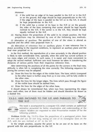 280 Engineering Drawing [Ch. 13
Moreover
(i) if the solid has an edge of its base parallel to the H.P. or in the H.P.
or on the ground, that edge should be kept perpendicular to the V.P.;
if the edge of the base is parallel to the V.P. or in the V.P., it should
be kept perpendicular to the H.P.
(ii) If the solid has a corner of its base in the H.P. or on the ground,
the sides of the base containing that corner should be kept equally
inclined to the V.P.; if the corner is in the V.P., they should be kept
equally inclined to the H.P.
(2) Having drawn the projections of the solid in its simple position, the final
projections may be obtained by one of the following two methods:
(i) Alteration of The position of one of the views is altered as
required and the other view projected from it.
(ii) Alte!'ation of line or A new reference line is
drawn according to the required conditions, to represent an auxiliary plane and the
final view projected on it.
In the first method, the reproduction of a view accurately in the altered position
is likely to take considerable time, specially, when the solid has curved surfaces or
too many edges and corners. In such cases, it is easier and more convenient to
adopt the second method. Sufficient care must however be taken in transferring the
distances of various points from their respective reference lines.
After determining the positions of all the points for the corners in the final view,
difficulty is often felt in completing the view correctly. The following sequence for
joining the corners may be adopted:
(a) Draw the lines for the edges of the visible base. The base, which (compared
to the other base) is further away from xy in one view, will be fully visible in
the other view.
(b) Draw the lines for the longer edges. The lines which pass through the figure
of the visible base should be dashed lines.
(c) Draw the lines for the edges of the other base.
It should always be remembered that, when two lines representing the edges
cross each other, one of them must be hidden and should therefore be drawn as
a dashed line.
This book is accompanied by a CD, which contains an audiovisual
animation for better visualization and understanding of the
subject Readers are to refer Presentation module 29 for the
following problem.
13-10. 13-21 ): Oravv the of a pentagonal prism, base
25 mm side and axis 50 rnm on one of its faces on the
1-f.P.1
with the axis inclined at 45c to the V.P.
In the simple position, assume the prism to be on one of its faces on the
ground with the axis perpendicular to the V.P.
 