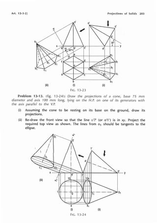 Art. 13-3·2] Projections of Solids 283
FIG. 13-23
13-13. (fig. 13-24): Draw the projections of a cone, base 75 mm
diameter and axis 100 mm long, lying on the H.P. on one of its generators with
the axis parallel to the V.P.
(i) Assuming the cone to be resting on its base on the ground, draw its
projections.
(ii) Re-draw the front view so that the line o'7' (or o'1 ') is in xy. Project the
required top view as shown. The lines from o1 should be tangents to the
ellipse.
(iii)
4
(i)
4'
FIG. 13-24
1'
'
(ii)
 