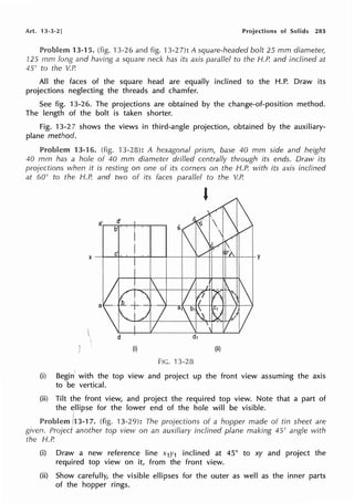 Art. 13-3-2] Projections of Solids 285
Problem 13-15. (fig. 13-26 and fig. 13-2 7): A square-headed bolt 25 mm diameter,
125 mrn long and having a square neck has its axis parallel to the H.P. and inclined at
45° to the V.P.
All the faces of the square head are equally inclined to the H.P. Draw its
projections neglecting the threads and chamfer.
See fig. 13-26. The projections are obtained by the change-of-position method.
The length of the bolt is taken shorter.
Fig. 13-27 shows the views in third-angle projection, obtained by the auxiliary-
plane method.
Problem 13-16. (fig. 13-28): A hexagonal prism, base 40 mm side and height
40 mm has a hole of 40 mm diameter drilled centrally through its ends. Draw its
projections when it is resting on one of its comers on the H.P. with its axis inclined
at 60° to the H.P. and two of its faces parallel to the V. P.
(i) (ii)
FIG. 13-28
(i) Begin' with the top view and project up the front view assuming the axis
to be vertical.
(ii) Tilt the front view, and project the required top view. Note that a part of
the E:llipse for the lower end of the hole will be visible.
!
Problem /13-17. (fig. 13-29): The projections of a hopper made of tin sheet are
given. Projed another top view on an auxiliary inclined plane making 45° angle with
the H.P.
(i) Draw a new reference line x1y1 inclined at 45° to xy and project the
required top view on it, from the front view.
(ii) Show carefully, the visible ellipses for the outer as well as the inner parts
of the hopper rings.
 