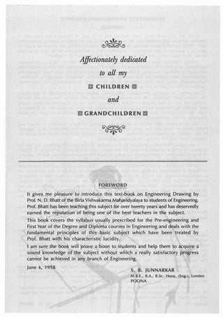 Affectionately dedicated
to all my
and
It gives me plea.~ure·to introduc~ this tex~~book .Qn. Engineering Drawing by
Prof. N•. D;. Bhattofthe BirlaVishvakarmaMahavidyalaya to stu.dents of Engineering;
Prof. Bhattha~ been teachingthis subject for over twenty yearsand has deservedly
earned. the}$!ptttation of being. one 4)f the best teachers in the subject.
This book coyers the prescribed for the Pre-engineering and
FirstY~ar of the Degree course:5 ln Engineering and deals with the
Jundafoental subj~ct which have been')re·ate!l by
ProCBhatt lucidity. · ·
.June 6, '1958.
 