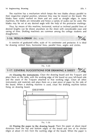 16 Engineering Drawing [Ch. 1
The machine has a mechanism which keeps the two blades always parallel to
their respective original position, wherever they may be moved on the board. The
blades have scales marked on them and are used as straight edges. In some
machines, the blades are removable and hence a variety of scales can be used. The
blades may be set at any desired angle with the help of the protractor markings.
Thus, by means of this machine, horizontal, vertical or inclined parallel lines of
desired lengths can be drawn anywhere on the sheet with considerable ease and
saving of time. Drafting machines are common among the college students and
draughtsmen.
It consists of graduated roller, scale of 16 centimeter and protactor. It is ideal
for drawing vertical lines, horizontal lines, parallel lines, angles and circles.
FIG. 1-35
~~
~~.
(1) Cleaning the instruments: Clean the drawing board and the T-square and
place them on the table, with the working edge of the board on your left-hand side
and the stock of the T-square attached to that working edge. Clean all other
instruments and materials and place them on a neat piece of paper by the side of
the board. When a drafting machine is used, clean the drafting machine before
fixing on drawing board.
EDGE OF PAPER
--, I
'
+
0 •
I I 0 J
• I I
I
• •
..__
FIG. 1-36
(2) Pinning the paper to the drawing board: Place the paper at about equal
distances from the top and bottom edges of the board and one of its shorter
edges at about 25 mm from the working edge of the board. When the paper is
 