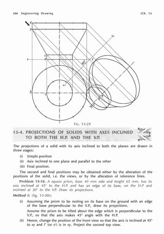 286 Engineering Drawing [Ch. 13
X--+----
a
·-·-c
FIG. 13-29
The projections of a solid with its axis inclined to both the planes are drawn in
three stages:
(i) Simple position
(ii) Axis inclined to one plane and parallel to the other
(iii) Final position.
The second and final positions may be obtained either by the alteration of the
positions of the solid, i.e. the views, or by the alteration of reference lines.
Problem 13-18. A square prism, base 40 rnm side and height 65 mm, has its
axis inclined at 45° to the H.P. and has an edge of its base, on the H.P and
inclined at 30° to the V.P. Draw its proJections.
-~unnn I: (fig. 13-30):
(i) Assuming the prism to be resting on its base on the ground with an edge
of the base perpendicular to the V.P., draw its projections.
Assume the prism to be tilted about the edge which is perpendicular to the
V.P., so that the axis makes 45° angle with the H.P.
(ii) Hence, change the position of the front view so that the axis is inclined at 45°
to xy and f' (or e') is in xy. Project the second top view.
 