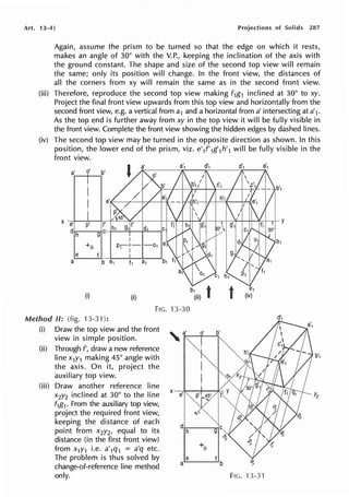 Art. 13-4] Projections of Solids 287
Again, assume the prism to be turned so that the edge on which it rests,
makes an angle of 30° with the V.P., keeping the inclination of the axis with
the ground constant. The shape and size of the second top view will remain
the same; only its position will change. In the front view, the distances of
all the corners from xy will remain the same as in the second front view.
(iii) Therefore, reproduce the second top view making f1g1 inclined at 30° to xy.
Project the final front view upwards from this top view and horizontally from the
second front view, e.g. a vertical from a1 and a horizontal from a' intersecting at a'1.
As the top end is further away from xy in the top view it will be fully visible in
the front view. Complete the front view showing the hidden edges by dashed lines.
(iv) The second top view may be turned in the opposite direction as shown. In this
position, the lower end of the prism, viz. e'l'1g'1h'1 will be fully visible in the
front view.
a' 0' b'
a'
X
e p' f'
d h g C
+o
e f
a b
b1
(i) (ii) (iii)
FIG. 13-30
Method II: (fig. 13-31):
(i) Draw the top view and the front '- a'
view in simple position. , ·...----,"-.....,._
(ii) Through f', draw a new reference
line x1Y1 making 45° angle with
the axis. On it, project the
auxiliary top view.
(iii) Draw another reference line
x2y2 inclined at 30° to the line
f1g1. From the auxiliary top view,
project the required front view,
keeping the distance of each
point from x2y2, equal to its
distance (in the first front view)
from x1y1 i.e. a'1q1 = a'q etc.
The problem is thus solved by
change-of-reference line method
only.
X
e·1
d
h
+o
e
a
b'1
Yi
~
FIG. 13-31
 