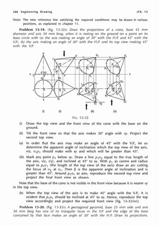 288 Engineering Drawing [Ch. 13
Note: The new reference line satisfying the required conditions may be drawn in various
positions, as explained in chapter 11.
Problem 13-19. (fig. 13-32): Draw the projections of a cone, base 45 mm
diameter and axis 50 mm long, when it is resting on the ground on a point on its
base circle with (a) the axis making an angle of 30° with the H.P. and 45° with the
V.P.; (b) the axis making an angle of 30° with the H.P. and its top view making 45°
with the V.P.
(i) (ii) (iii) (iv)
FIG. 13-32
(i) Draw the top view and the front view of the cone with the base on the
ground.
(ii) Tilt the front view so that the axis makes 30° angle with xy. Project the
second top view.
(a) In order that the axis may make an angle of 45° with the V.P., let us
determine the apparent angle of inclination which the top view of the axis,
viz. o1p1 should make with xy and which will be greater than 45°.
(iii) Mark any point p1 below xy. Draw a line p1o2 equal to the true length of
the axis, viz, o'p', and inclined at 45° to xy. With p1 as centre and radius
equal to p1o1 (the length of the top view of the axis) draw an arc cutting
the locus of o2 at o1. Then f:3 is the apparent angle of inclination and is
greater than 45°. Around p1o1 as axis, reproduce the second top view and
project the final front view as shown.
Note that the base of the cone is not visible in the front view because it is nearer xy
in the top view.
(b) When the top view of the axis is to make 45° angle with the V.P., it is
evident that p1o1 should be inclined at 45° to xy. Hence, reproduce the top
view accordingly and project the required front view [fig. 13-32(iv)].
Problem 13-20. (fig. 13-33): A pentagonal pyramid, base 25 mm side and axis
50 mm long has one of its triangular faces in the V.P. and the edge of the base
contained by that face makes an angle of 30° with the H.P. Draw its projections.
 