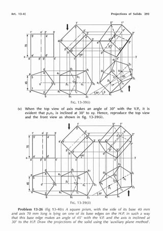 Art. 13·4]
21
FIG. 13-39(i)
Projections of Solids 293
5" 1"
(v) When the top view of axis makes an angle of 30° with the V.P., it is
evident that p1o1 is inclined at 30° to xy. Hence, reproduce the top view
and the front view as shown in fig. 13-39(ii).
1' o'
r 5'
0
r-.
X
e'
a' p
2' 3'
4'
d'
b' c'
1'
21
FIG. 13-39(ii)
5" 1"
y
Problem 13-26 (fig 13-40): A square prism, with the side of its base 40 mm
and axis 70 mm long is lying on one of its base edges on the H.P. in such a way
that this base edge makes an angle of 45° with the V.P. and the axis is inclined at
30° to the H.P. Draw the projections of the solid using the 'auxiliary plane method'.
 