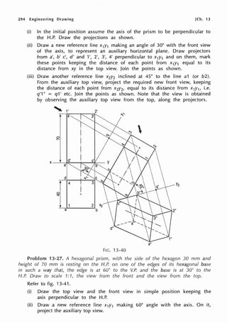 294 Engineering Drawing [Ch. 13
(i) In the initial position assume the axis of the prism to be perpendicular to
the H.P. Draw the projections as shown.
(ii) Draw a new reference line x1y1 making an angle of 30° with the front view
of the axis, to represent an auxiliary horizontal plane. Draw projectors
from a', b' c', d' and 1', 2', 3', 4' perpendicular to x1y1 and on them, mark
these points keeping the distance of each point from x1y1 equal to its
distance from xy in the top view. Join the points as shown.
(iii) Draw another reference line x2y2 inclined at 45° to the line a1 (or b2).
From the auxiliary top view, project the required new front view, keeping
the distance of each point from x2y2, equal to its distance from x1y1, i.e.
q'1" = q1' etc. Join the points as shown. Note that the view is obtained
by observing the auxiliary top view from the top, along the projectors.
'1'4'
X
d'
a'
d
t:a
4"
FIG. 13-40
Y2
Problem 13-27. A hexagonal prism, with the side of the hexagon 30 mm and
height of 70 mm is resting on the H.P. on one of the edges of its hexagonal base
in such a way that, the edge is at 60° to the V.P. and the base is at 30° to the
H.P. Draw to scale 1:1, the view from the front and the view from the top.
Refer to fig. 13-41.
(i) Draw the top view and the front view in simple position keeping the
axis perpendicular to the H.P.
(ii) Draw a new reference line x1y1 making 60° angle with the axis. On it,
project the auxiliary top view.
 
