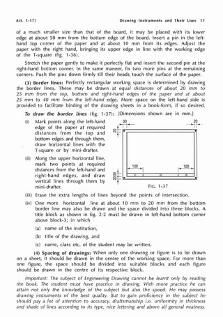Art. 1-17] Drawing Instruments and Their Uses 17
of a much smaller size than that of the board, it may be placed with its lower
edge at about 50 mm from the bottom edge of the board. Insert a pin in the left-
hand top corner of the paper and at about 10 mm from its edges. Adjust the
paper with the right hand, bringing its upper edge in line with the working edge
of the T-square (fig. 1-36).
Stretch the paper gently to make it perfectly flat and insert the second pin at the
right-hand bottom corner. In the same manner, fix two more pins at the remaining
corners. Push the pins down firmly till their heads touch the surface of the paper.
(3) Border lines: Perfectly rectangular working space is determined by drawing
the border lines. These may be drawn at equal distances of about 20 mm to
25 mm from the top, bottom and right-hand edges of the paper and at about
25 mm to 40 mm from the left-hand edge. More space on the left-hand side is
provided to facilitate binding of the drawing sheets in a book-form, if so desired.
To draw the border lines (fig. 1-37): [Dimensions shown are in mm.]
(i) Mark points along the left-hand
edge of the paper at required
distances from the top and
bottom edges and through them,
draw horizontal lines with the
T-square or by mini-drafter.
120
I '
120
I
(ii) Along the upper horizontal line,
mark two points at required
distances from the left-hand and
right-hand edges, and draw
vertical lines through them by
mini-drafter.
.II (4 I'/
I
oT
~f~·------------.....
•
I
FIG. 1-37
(iii) Erase the extra lengths of lines beyond the points of intersection.
(iv) One more horizontal line at about 10 mm to 20 mm from the bottom
border line may also be drawn and the space divided into three blocks. A
title block as shown in fig. 2-2 must be drawn in left-hand bottom corner
above block-3; in which
(a) name of the institution,
(b) title of the drawing, and
(c) name, class etc. of the student may be written.
(4) Spacing of drawings: When only one drawing or figure is to be drawn
on a sheet, it should be drawn in the centre of the working space. For more than
one figure, the space should be divided into suitable blocks and each figure
should be drawn in the centre of its respective block.
Important: The subject of Engineering Drawing cannot be learnt only by reading
the book. The student must have practice in drawing. With more practice he can
attain not only the knowledge of the subject but also the speed. He may possess
drawing instruments of the best quality. But to gain proficiency in the subject he
should pay a lot of attention to accuracy, draftsmanship i.e. uniformity in thickness
and shade of lines according to its type, nice lettering and above all general neatness.
 