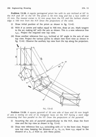 296 Engineering Drawing [Ch. 13
Problem 13-28. A regular pentagonal prism lies with its axis inclined at 60° to
the H.P. and 30° to the V.P. The prism is 60 mm long and has a face width of
25 mm. The nearest corner is '/0 mm away from the V.P. and the farthest shorter
edge is 100 mm from the H.P. Draw the projections of the solid.
(i) Draw initial position of the prism as shown in fig. 13-42.
(ii) With A-' as centre and radius equal to 100 mm, draw an arc. Mark tangent
to the arc making 60° with the axis as shown. This is a new reference line
x1y1 . Project the required new top view.
(iii) Draw another reference line x2y2 inclined at 30° angle to the axis of new
top view. Project the various points to obtain new front view as shown in
fig. 13-42. Observe the auxiliary top view from the top along the projectors.
FIG. 13-42
Problem 13-29. A square pyramid of 50 mm side of base and 50 mm length
of axis is resting on one of its triangular faces on the H.P. having a slant edge
containing that face parallel to the V.P. Dra1v the projections of the pyramid.
(i) Assuming the axis of pyramid perpendicular to the H.P., draw the front
view and the top view as shown in fig. 13-43.
(ii) Draw new reference line x1y1 coinciding with o'c' in the front view. Project
new top view, keeping the distance of a1, b1...o1 from x1y1 equal to the
distance of a, b,...o from xy. Join these points.
 