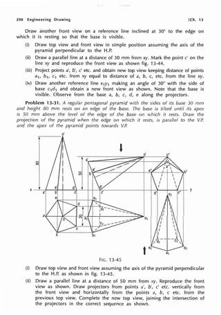 298 Engineering Drawing [Ch. 13
Draw another front view on a reference line inclined at 30° to the edge on
which it is resting so that the base is visible.
(i) Draw top view and front view in simple position assuming the axis of the
pyramid perpendicular to the H.P.
(ii) Draw a parallel line at a distance of 30 mm from xy. Mark the point c' on the
line xy and reproduce the front view as shown fig. 13-44.
(iii) Project points a', b', c' etc. and obtain new top view keeping distance of points
a1, b1, c1 etc. from xy equal to distance of a, b, c, etc. from the line xy.
(iv) Draw another reference line x1y1 making an angle of 30° with the side of
base c1d1 and obtain a new front view as shown. Note that the base is
visible. Observe from the base a, b, c, d, e along the projectors.
Problem 13-31. A regular pentagonal pyramid with the sides of its base 30 mm
and height 80 mm rests on an edge of the base. The base is tilted until its apex
is 50 mm above the level of the edge of the base on which it rests. Draw the
projection of the pyramid when the edge on which it rests, is parallel to the V.P.
and the apex of the pyramid points towards V.P.
o'
----
g
FIG. 13-45
(i) Draw top view and front view assuming the axis of the pyramid perpendicular
to the H.P. as shown in fig. 13-45.
(ii) Draw a parallel line at a distance of 50 mm from xy. Reproduce the front
view as shown. Draw projectors from points a', b', c' etc. vertically from
the front view and horizontally from the points a, b, c etc. from the
previous top view. Complete the new top view, joining the intersection of
the projectors in the correct sequence as shown.
 