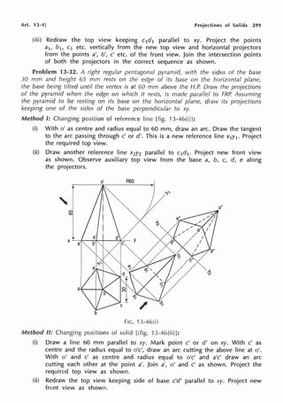 Art. 13-4] Projections of Solids 299
(iii) Redraw the top view keeping c1d1 parallel to xy. Project the points
a1, b1, c1 etc. vertically from the new top view and horizontal projectors
from the points a', b', c' etc. of the front view. Join the intersection points
of both the projectors in the correct sequence as shown.
Problem 13-32. A right regular pentagonal pyramid, with the sides of the base
30 mm and height 65 mm rests on the edge of its base on the horizontal plane,
the base being tilted until the vertex is at 60 mm above the H.P. Draw the projections
of the pyramid when the edge on which it rests, is made parallel to FRP. Assuming
the pyramid to be resting on its base on the horizontal plane, draw its projections
keeping one of the sides of the base perpendicular to xy.
Method I: Changing position of reference line [fig. 13-460)]:
(i) With o' as centre and radius equal to 60 mm, draw an arc. Draw the tangent
to the arc passing through c' or d'. This is a new reference line x1y1. Project
the required top view.
(ii) Draw another reference line x2y2 parallel to c1d1• Project new front view
as shown. Observe auxiliary top view from the base a, b, c, d, e along
the projectors.
I
'IJ
~I
b
o' R60
FIG. 13-46(i)
Method II: Changing positions of solid [(fig. 13-46(ii)]:
o"
(i) Draw a line 60 mm parallel to xy. Mark point c' or d' on xy. With c' as
centre and the radius equal to o'c', draw an arc cutting the above line at o'.
With o' and c' as centre and radius equal to o'c' and a'c' draw an arc
cutting each other at the point a'. Join a', o' and c' as shown. Project the
required top view as shown.
(ii) Redraw the top view keeping side of base c'd' parallel to xy. Project new
front view as shown.
 