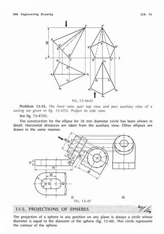 300 Engineering Drawing [Ch. 13
FIG. 13-46(ii)
Problem 13-33. The front view, part top view and part auxiliary view of a
casting are given in fig. 13-47(i). Project its side view.
See fig. 13-47(ii).
The construction for the ellipse for 38 mm diameter circle has been shown in
detail. Horizontal distances are taken from the auxiliary view. Other ellipses are
drawn in the same manner.
(i) (ii)
FIG. 13-47
~~
..•~ ~
The projection of a sphere in any position on any plane is always a circle whose
diameter is equal to the diameter of the sphere (fig. 13-48). This circle represents
the contour of the sphere.
 