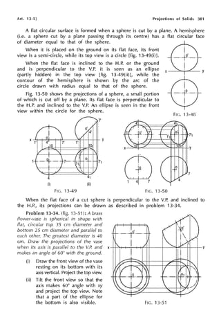 Art. 13-5] Projections of Solids 301
A flat circular surface is formed when a sphere is cut by a plane. A hemisphere
(i.e. a sphere cut by a plane passing through its centre) has a flat circular face
of diameter equal to that of the sphere.
When it is placed on the ground on its flat face, its front
view is a semi-circle, while its top view is a circle [fig. 13-49(i)].
When the flat face is inclined to the H.P. or the ground
and is perpendicular to the V.P. it is seen as an ellipse
(partly hidden) in the top view [fig. 13-49(ii)], while the
contour of the hemisphere is shown by the arc of the
circle drawn with radius equal to that of the sphere.
Fig. 13-50 shows the projections of a sphere, a small portion
of which is cut off by a plane. Its flat face is perpendicular to
the H.P. and inclined to the V.P. An ellipse is seen in the front
view within the circle for the sphere.
(i)
FIG. 13-49
(ii) 1
FIG. 13-50
FIG. 13-48
When the flat face of a cut sphere is perpendicular to the V.P. and inclined to
the H.P., its projections can be drawn as described in problem 13-34.
Problem 13-34. (fig. 13-51 ): A brass
flower-vase is spherical in shape with
flat, circular top 35 cm diameter and
bottom 25 cm diameter and parallel to
each other. The greatest diameter is 40
cm. Draw the projections of the vase
when its axis is parallel to the V.P. and x y
makes an angle of 60? with the ground.
(i) Draw the front view of the vase
resting on its bottom with its
axis vertical. Project the top view.
(ii) Tilt the front view so that the
axis makes 60° angle with xy
and project the top view. Note
that a part of the ellipse for
the bottom is also visible. FIG. 13-51
 