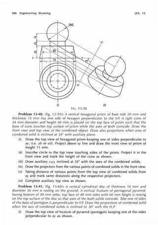 306 Engineering Drawing [Ch. 13
(i) (ii)
FIG. 13-58
Problem 13-40. (fig. 13-59): A vertical hexagonal prism of base side 20 mm and
thickness 15 mm has one side of hexagon perpendicular to the V.P. A right cone of
34 mm diameter and height 40 mm is placed on the top face of prism such that the
base of cone touches top surface of prism while the axes of both coincide. Draw the
front view and top view of the combined object. Draw also projections when axes of
combined solid is inclined at 35° with auxiliary plane.
(i) Draw the top view of hexagonal prism keeping one of sides perpendicular to
xy. (i.e. ab or ed). Project above xy line and draw the front view of prism of
height 15 mm.
(ii) Inscribe circle in the top view touching sides of the prism. Project it in the
front view and mark the height of the cone as shown.
(iii) Draw auxiliary x1y1 inclined at 35° with the axes of the combined solids.
(iv) Draw the projectors from the various points of combined solids in the front view.
(v) Taking distance of various points from the top view of combined solids from
xy and mark same distances along the respective projectors.
(vi) Complete auxiliary top view as shown.
Problem 13-41. (fig. 13-60): A vertical cylindrical disc of thickness 10 mm and
diameter 50 mm is resting on the ground. A vertical frustum of pentagonal pyramid,
having bottom of 20 mm sides, top face of 40 mm sides with 60 mm height is resting
on the top surface of the disc so that axes of the both solids coincide. Take one of sides
of the base of pentagon is perpendicular to V.P. Draw the projections of combined solid
when the axis of combined solids is inclined to 30° with the H.P.
(i) Draw the top view of frustum of pyramid (pentagon) keeping one of the sides
perpendicular to xy as shown.
 