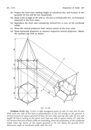 Art. 13-5] Projections of Solids 307
(ii) Project the front view marking height of cylindrical disc and frustum of the
pyramid 10 mm and 60 mm respectively.
(iii) Draw a line at angle of 30° with xy. (As axis is inclined with H.P., its inclination
observed in the front view).
(iv) Reproduce the front view considering inclined line as axes of the combined
solids.
(v) Draw the vertical projectors from various points of the front view.
(vi) Draw horizontal projectors to intersect respective vertical projectors. Obtain
the auxiliary top view as shown.
o'
C
FIG. 13-59
Problem 13-42. (fig. 13-61 ): A right hexagonal prism of side 25 mm and 20 mm
thick with one side of the base is perpendicular to the V.P. resting on the ground. A
vertical frustum of square pyramid of base 20 mm sides and top face side 30 mm and
height 50 mm is resting on the prism such that one side of square makes 45° with the
V.P. Assume that axes of both solids are coinciding. Draw the projections of the combined
solids when top corner of the square pyramid is 70 mm above the ground (H.P.).
Determine angle of combined solids with the H.P.
 