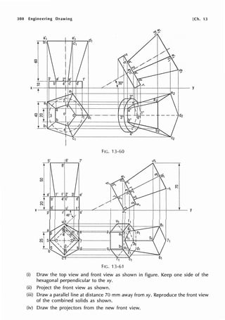 308 Engineering Drawing [Ch. 13
FIG. 13-60
5' 6' 7'
r-, 8'
0
LO
0
-. I'-
/
X y
FIG. 13-61
(i) Draw the top view and front view as shown in figure. Keep one side of the
hexagonal perpendicular to the xy.
(ii) Project the front view as shown.
(iii) Draw a parallel line at distance 70 mm away from xy. Reproduce the front view
of the combined solids as shown.
(iv) Draw the projectors from the new front view.
 