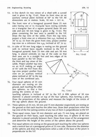 31 O Engineering Drawing [Ch. 13
13.
14.
15.
16.
A line sketch (in two views) of a shed with a curved
roof is given in fig. 13-62. Draw its front view on an
auxiliary vertical plane inclined at 60° to the V.P. All
dimensions are in metres. Scale, 10 mm = 0.5 m.
The front view of a hexagonal pyramid [base 25 mm
side] having one of its triangular faces resting centrally
on a triangular face of a square pyramid [base 50 mm
side and axis 50 mm long] is given in fig. 13-63. The
plane containing the two axes is parallel to the V.P.
Draw the top view of the solids. From this top view,
project a front view on a reference line x1y1 inclined at
30° to xy; (ii) from the given front view, project another
top view on a reference line x2y2 inclined at 45° to xy.
LC)
r----------,
I I
I I
I I
I I
I I
I I
I I
I I
I I
L _________ _J
A cube of 50 mm long edges is resting on the ground
with its vertical faces equally inclined to the V.P. A
hexagonal pyramid, base 25 mm side and axis 50 mm
long, is placed centrally on top of the cube so that
their axes are in a straight line and two edges of its
L ,_________.
base parallel to the V.P. Draw
the front and top views of the
solids. Project another top view
on an A.LP. making an angle
of 45° with the H.P. From this
top view project another front
view on an auxiliary vertical
plane inclined at 30° to the top
view of the combined axis.
Four equal spheres of 25 mm
diameter are resting on the
ground, each touching the other
two spheres, so that a line
joining the centres of two
I~
FIG. 13-63
5
FIG. 13-62
. y
·,Y.
!
touching spheres is inclined at 30° to the V.P. A fifth sphere of 30 mm
diameter is placed centrally on top of the four spheres, thus forming a pile.
Draw the projections of the spheres and measure the height of the centre of
the top sphere above the ground.
17. Three spheres of 25 mm, 50 mm and 75 mm diameter respectively are resting on
the ground so that each touches the other two. Draw their projections when the
top view of the line joining centres of any two of them is perpendicular to the V.P.
18. Three equal cones, base 50 mm diameter and axis 75 mm long, are placed on
the ground on their bases, each touching the other two. A sphere of 40 mm
diameter is placed centrally between them. Draw three views of the arrangement
and determine the height of the centre of the sphere above the ground.
19. Five equal spheres are resting on the ground each touching the other two spheres
and a vertical face of a pentagonal prism of 25 mm side. Determine the diameter
of the spheres and draw the projections when a side of the base of the prism is
perpendicular to the V.P.
 