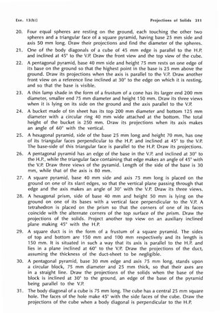 Exe. 13(b)J Projections of Solids 311
20. Four equal spheres are resting on the ground, each touching the other two
spheres and a triangular face of a square pyramid, having base 25 mm side and
axis 50 mm long. Draw their projections and find the diameter of the spheres.
21. One of the body diagonals of a cube of 45 mm edge is parallel to the H.P.
and inclined at 45° to the V.P. Draw the front view and the top view of the cube.
22. A pentagonal pyramid, base 40 mm side and height 75 mm rests on one edge of
its base on the ground so that the highest point in the base is 25 mm above the
ground. Draw its projections when the axis is parallel to the V.P. Draw another
front view on a reference line inclined at 30° to the edge on which it is resting,
and so that the base is visible.
23. A thin lamp shade in the form of a frustum of a cone has its larger end 200 mm
diameter, smaller end 75 mm diameter and height 150 mm. Draw its three views
when it is lying on its side on the ground and the axis parallel to the V.P.
24. A bucket made of tin sheet has its top 200 mm diameter and bottom 125 mm
diameter with a circular ring 40 mm wide attached at the bottom. The total
height of the bucket is 250 mm. Draw its projections when its axis makes
an angle of 60° with the vertical.
25. A hexagonal pyramid, side of the base 25 mm long and height 70 mm, has one
of its triangular faces perpendicular to the H.P. and inclined at 45° to the V.P.
The base-side of this triangular face is parallel to the H.P. Draw its projections.
26. A pentagonal pyramid has an edge of the base in the V.P. and inclined at 30° to
the H.P., while the triangular face containing that edge makes an angle of 45° with
the V.P. Draw three views of the pyramid. Length of the side of the base is 30
mm, while that of the axis is 80 mm.
27. A square pyramid, base 40 mm side and axis 75 mm long is placed on the
ground on one of its slant edges, so that the vertical plane passing through that
edge and the axis makes an angle of 30° with the V.P. Draw its three views.
28. A hexagonal prism, side of base 40 mm and height 50 mm is lying on the
ground on one of its bases with a vertical face perpendicular to the V.P. A
tetrahedron is placed on the prism so that the corners of one of its faces
coincide with the alternate corners of the top surface of the prism. Draw the
projections of the solids. Project another top view on an auxiliary inclined
plane making 45° with the H.P.
29. A square duct is in the form of a frustum of a square pyramid. The sides
of top and bottom are 150 mm and 100 mm respectively and its length is
150 mm. It is situated in such a way that its axis is parallel to the H.P. and
lies in a plane inclined at 60° to the V.P. Draw the projections of the duct,
assuming the thickness of the duct-sheet to be negligible.
30. A pentagonal pyramid, base 30 mm edge and axis 75 mm long, stands upon
a circular block, 75 mm diameter and 25 mm thick, so that their axes are
in a straight line. Draw the projections of the solids when the base of the
block is inclined at 30° to the ground, an edge of the base of the pyramid
being parallel to the V.P.
31. The body diagonal of a cube is 75 mm long. The cube has a central 25 mm square
hole. The faces of the hole make 45° with the side faces of the cube. Draw the
projections of the cube when a body diagonal is perpendicular to the H.P.
 