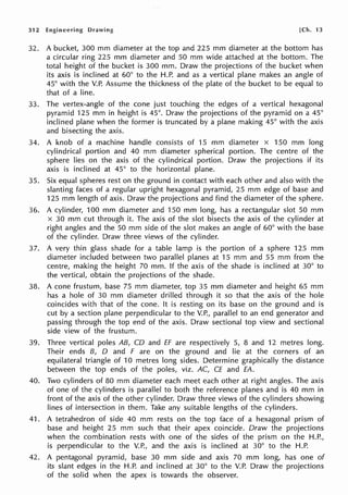312 Engineering Drawing [Ch. 13
32. A bucket, 300 mm diameter at the top and 225 mm diameter at the bottom has
a circular ring 225 mm diameter and 50 mm wide attached at the bottom. The
total height of the bucket is 300 mm. Draw the projections of the bucket when
its axis is inclined at 60° to the H.P. and as a vertical plane makes an angle of
45° with the V.P. Assume the thickness of the plate of the bucket to be equal to
that of a line.
33. The vertex-angle of the cone just touching the edges of a vertical hexagonal
pyramid 125 mm in height is 45°. Draw the projections of the pyramid on a 45°
inclined plane when the former is truncated by a plane making 45° with the axis
and bisecting the axis.
34. A knob of a machine handle consists of 15 mm diameter x 150 mm long
cylindrical portion and 40 mm diameter spherical portion. The centre of the
sphere lies on the axis of the cylindrical portion. Draw the projections if its
axis is inclined at 45° to the horizontal plane.
35. Six equal spheres rest on the ground in contact with each other and also with the
slanting faces of a regular upright hexagonal pyramid, 25 mm edge of base and
125 mm length of axis. Draw the projections and find the diameter of the sphere.
36. A cylinder, 100 mm diameter and 150 mm long, has a rectangular slot 50 mm
x 30 mm cut through it. The axis of the slot bisects the axis of the cylinder at
right angles and the 50 mm side of the slot makes an angle of 60° with the base
of the cylinder. Draw three views of the cylinder.
37. A very thin glass shade for a table lamp is the portion of a sphere 125 mm
diameter included between two parallel planes at 15 mm and 55 mm from the
centre, making the height 70 mm. If the axis of the shade is inclined at 30° to
the vertical, obtain the projections of the shade.
38. A cone frustum, base 75 mm diameter, top 35 mm diameter and height 65 mm
has a hole of 30 mm diameter drilled through it so that the axis of the hole
coincides with that of the cone. It is resting on its base on the ground and is
cut by a section plane perpendicular to the V.P., parallel to an end generator and
passing through the top end of the axis. Draw sectional top view and sectional
side view of the frustum.
39. Three vertical poles AB, CD and ff are respectively 5, 8 and 12 metres long.
Their ends B, D and F are on the ground and lie at the corners of an
equilateral triangle of 10 metres long sides. Determine graphically the distance
between the top ends of the poles, viz. AC, CE and EA.
40. Two cylinders of 80 mm diameter each meet each other at right angles. The axis
of one of the cylinders is parallel to both the reference planes and is 40 mm in
front of the axis of the other cylinder. Draw three views of the cylinders showing
lines of intersection in them. Take any suitable lengths of the cylinders.
41. A tetrahedron of side 40 mm rests on the top face of a hexagonal prism of
base and height 25 mm such that their apex coincide. Draw the projections
when the combination rests with one of the sides of the prism on the H.P.,
is perpendicular to the V.P., and the axis is inclined at 30° to the H.P.
42. A pentagonal pyramid, base 30 mm side and axis 70 mm long, has one of
its slant edges in the H.P. and inclined at 30° to the V.P. Draw the projections
of the solid when the apex is towards the observer.
 