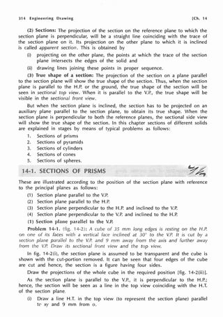 314 Engineering Drawing [Ch. 14
(2) Sections: The projection of the section on the reference plane to which the
section plane is perpendicular, will be a straight line coinciding with the trace of
the section plane on it. Its projection on the other plane to which it is inclined
is called apparent section. This is obtained by
(i) projecting on the other plane, the points at which the trace of the section
plane intersects the edges of the solid and
(ii) drawing lines joining these points in proper sequence.
(3) True shape of a section: The projection of the section on a plane parallel
to the section plane will show the true shape of the section. Thus, when the section
plane is parallel to the H.P. or the ground, the true shape of the section will be
seen in sectional top view. When it is parallel to the V.P., the true shape will be
visible in the sectional front view.
But when the section plane is inclined, the section has to be projected on an
auxiliary plane parallel to the section plane, to obtain its true shape. When the
section plane is perpendicular to both the reference planes, the sectional side view
will show the true shape of the section. In this chapter sections of different solids
are explained in stages by means of typical problems as follows:
1. Sections of prisms
2. Sections of pyramids
3. Sections of cylinders
4. Sections of cones
5. Sections of spheres.
1
These are illustrated according to the position of the section plane with reference
to the principal planes as follows:
(1) Section plane parallel to the V.P.
(2) Section plane parallel to the H.P.
(3) Section plane perpendicular to the H.P. and inclined to the V.P.
(4) Section plane perpendicular to the V.P. and inclined to the H.P.
(1) Section to the V.P.
Problem 14-1. (fig. '14-2): A cube of 35 mm long edges is resting on the H.P.
on one of its faces with a vertical face inclined at 30° to the V.P. It is cut by a
section plane parallel to the V.P. and 9 mm away from the axis and further away
from the V.P. Draw its sectional front view and the top view.
In fig. 14-2 (i), the section plane is assumed to be transparent and the cube is
shown with the cut-portion removed. It can be seen that four edges of the cube
are cut and hence, the section is a figure having four sides.
Draw the projections of the whole cube in the required position [fig. 14-2(ii)].
As the section plane is parallel to the V.P., it is perpendicular to the H.P.;
hence, the section will be seen as a line in the top view coinciding with the H.T.
of the section plane.
(i) Draw a line H.T. in the top view (to represent the section plane) parallel
to xy and 9 mm from o.
 