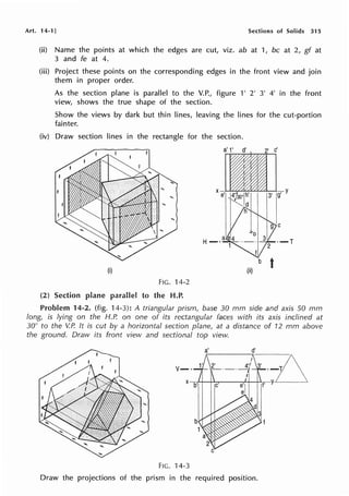 Art. 14-1] Sections of Solids 315
(ii) Name the points at which the edges are cut, viz. ab at 1, be at 2, gf at
3 and fe at 4.
(iii) Project these points on the corresponding edges in the front view and join
them in proper order.
As the section plane is parallel to the V.P., figure 1' 2' 3' 4' in the front
view, shows the true shape of the section.
Show the views by dark but thin lines, leaving the lines for the cut-portion
fainter.
(iv) Draw section lines in the rectangle for the section.
(i)
FIG. 14-2
(2) Section plane parallel to the H.P.
a' 1' d'
b
t
(ii)
Problem 14-2. (fig. 14-3): A triangular prism, base 30 mm side and axis 50 mm
long, is lying on the H.P. on one of its rectangular faces with its axis inclined at
30° to the V.P. It is cut by a horizontal section plane, at a distance of 12 mm above
the ground. Draw its front view and sectional top view.
FIG. 14-3
Draw the projections of the prism in the required position.
 