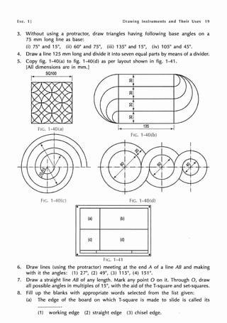 he. 11 Instruments and Their Uses 19
3. Without using a protractor, draw triangles having following base angles on a
75 mm long line as base:
(i) 75° and 15°, (ii) 60° and 75°, (iii) 135° and 15°, (iv) 105° and 45°.
4. Draw a line 125 mm long and divide it into seven equal parts by means of a divider.
5. Copy fig. 1-40(a) to fig. 1-40(d) as per layout shown in fig. 1-41.
[All dimensions are in mm.]
S0100
g
g
0
(')
0
(')
I( 135
.1
FIG. ·1-40(b)
FIG. 1-40(d)
(a) (b)
(c) (d)
• •
FIG. 1-41
6. Draw lines (using the protractor) meeting at the end A of a line AB and making
with it the angles: (1) 27°, (2) 49°, (3) 115°, (4) 151°.
7. Draw a straight line AB of any length. Mark any point O on it. Through 0, draw
all possible angles in multiples of 15°, with the aid of the T-square and set-squares;
8. Fill up the blanks with appropriate words selected from the list given:
(a) The edge of the board on which T-square is made to slide is called its
(1) working edge (2) straight edge (3) chisel edge.
 