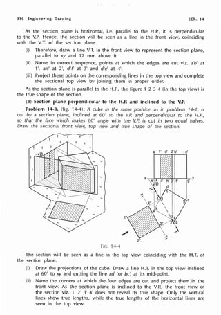316 Engineering Drawing [Ch. 14
As the section plane is horizontal, i.e. parallel to the H.P., it is perpendicular
to the V.P. Hence, the section will be seen as a line in the front view, coinciding
with the V.T. of the section plane.
(i) Therefore, draw a line V.T. in the front view to represent the section plane,
parallel to xy and 12 mm above it.
(ii) Name in correct sequence, points at which the edges are cut viz. a'b' at
1', a'c' at 2', d'f' at 3' and d'e' at 4'.
(iii) Project these points on the corresponding lines in the top view and complete
the sectional top view by joining them in proper order.
As the section plane is parallel to the H.P., the figure 1 2 3 4 (in the top view) is
the true shape of the section.
(3) Section plane perpendicular to the H.P. and inclined to the V.P.
Problem 14-3. (fig. 14-4): A cube in the same position as in problem 14-1, is
cut by a section plane, inclined at 60° to the V.P. and perpendicular to the H.P.,
so that the face which makes 60° angle with the V.P. is cut in two equal halves.
Draw the sectional front view, top view and true shape of the section.
1"
FIG. 14-4
The section will be seen as a line in the top view coinciding with the H.T. of
the section plane.
(i) Draw the projections of the cube. Draw a line H.T. in the top view inclined
at 60° to xy and cutting the line ad (or be) at its mid-point.
(ii) Name the corners at which the four edges are cut and project them in the
front view. As the section plane is inclined to the V.P., the front view of
the section viz. 1' 2' 3' 4' does not reveal its true shape. Only the vertical
lines show true lengths, while the true lengths of the horizontal lines are
seen in the top view.
 