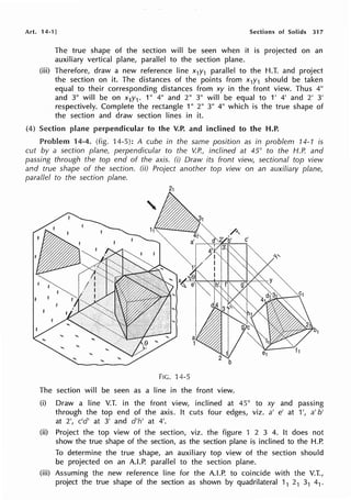Art. 14-1 J Sections of Solids 317
The true shape of the section will be seen when it is projected on an
auxiliary vertical plane, parallel to the section plane.
(iii) Therefore, draw a new reference line x1y1 parallel to the H.T. and project
the section on it. The distances of the points from x1y1 should be taken
equal to their corresponding distances from xy in the front view. Thus 4"
and 3" will be on x1y1. 1" 4" and 2" 3" will be equal to 1' 4' and 2' 3'
respectively. Complete the rectangle 1" 2" 3" 4" which is the true shape of
the section and draw section lines in it.
(4) Section plane perpendicular to the V.P. and inclined to the H.P.
Problem 14-4. (fig. 14-5): A cube in the same position as in problem 14-1 is
cut by a section plane, perpendicular to the V.P., inclined at 45° to the H.P. and
passing through the top end of the axis. (i) Draw its front view, sectional top view
and true shape of the section. (ii) Project another top view on an auxiliary plane,
parallel to the section plane.
FIG. 14-5
The section will be seen as a line in the front view.
(i) Draw a line V.T. in the front view, inclined at 45° to xy and passing
through the top end of the axis. It cuts four edges, viz. a' e' at 1', a' b'
at 2', c'd' at 3' and d'h' at 4'.
(ii) Project the top view of the section, viz. the figure 1 2 3 4. It does not
show the true shape of the section, as the section plane is inclined to the H.P.
To determine the true shape, an auxiliary top view of the section should
be projected on an A.LP. parallel to the section plane.
(iii) Assuming the new reference line for the A.LP. to coincide with the V.T.,
project the true shape of the section as shown by quadrilateral 11 21 31 41.
 